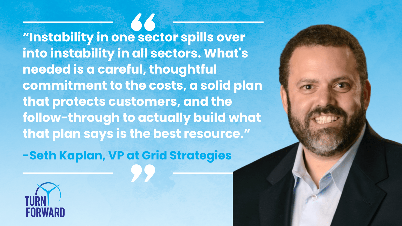 Quote from Seth Kaplan, Grid Strategies: Instability in one sector spills over into instability in all sectors. What's needed is a careful, thoughtful commitment to the costs, a solid plan that protects customers, and the follow-through to actually build what that plan says is the best resource.